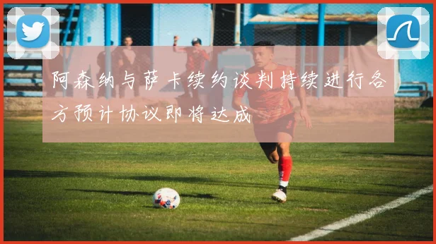 阿森纳与萨卡续约谈判持续进行各方预计协议即将达成