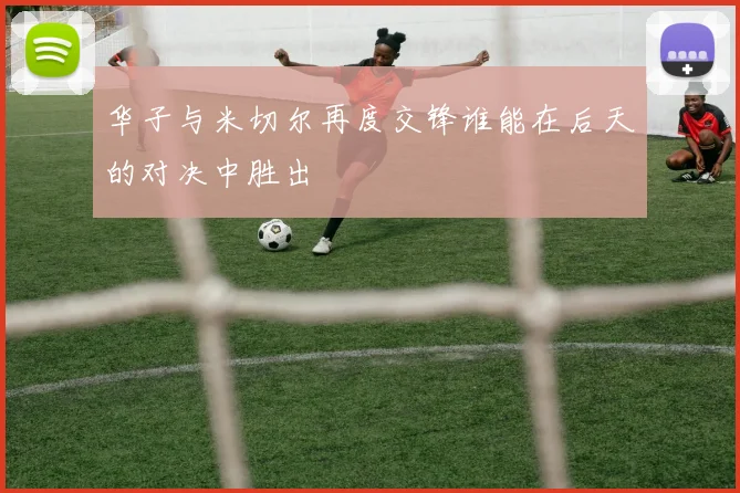 华子与米切尔再度交锋谁能在后天的对决中胜出