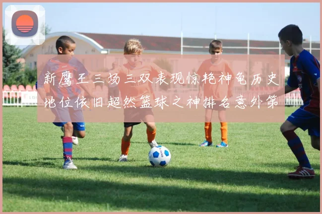 新鹰王三场三双表现惊艳神龟历史地位依旧超然篮球之神排名意外第三