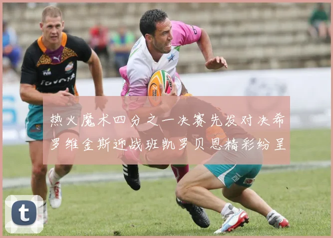 热火魔术四分之一决赛先发对决希罗维金斯迎战班凯罗贝恩精彩纷呈