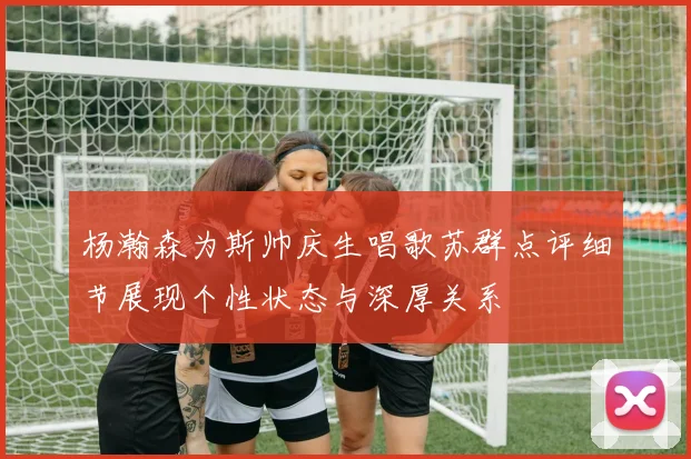 杨瀚森为斯帅庆生唱歌苏群点评细节展现个性状态与深厚关系