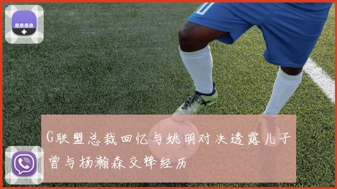 G联盟总裁回忆与姚明对决透露儿子曾与杨瀚森交锋经历