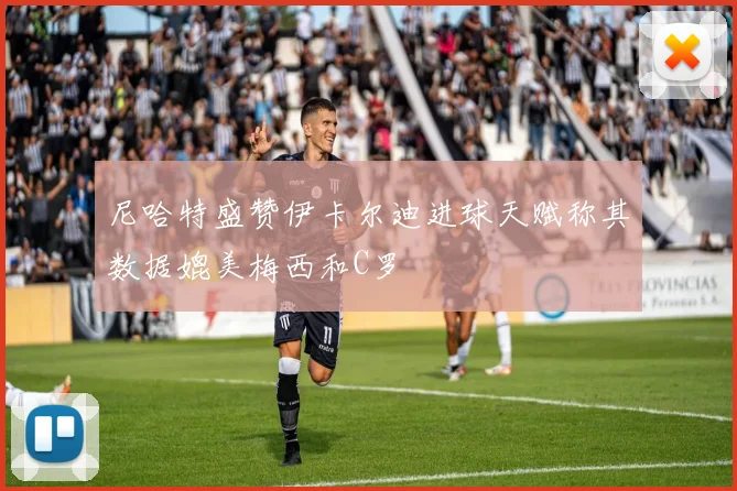 尼哈特盛赞伊卡尔迪进球天赋称其数据媲美梅西和C罗