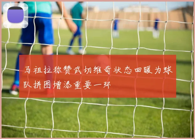 马祖拉称赞武切维奇状态回暖为球队拼图增添重要一环